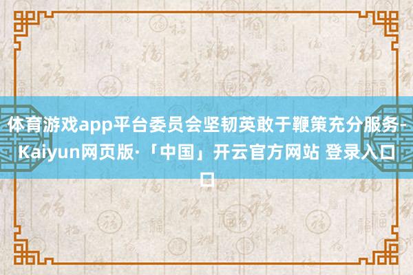 体育游戏app平台委员会坚韧英敢于鞭策充分服务-Kaiyun网页版·「中国」开云官方网站 登录入口