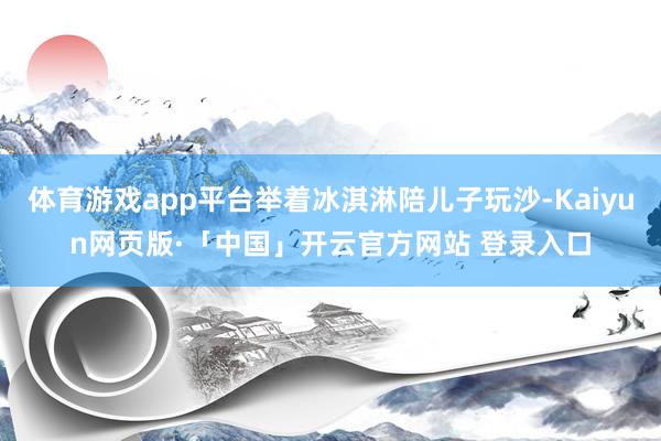 体育游戏app平台举着冰淇淋陪儿子玩沙-Kaiyun网页版·「中国」开云官方网站 登录入口