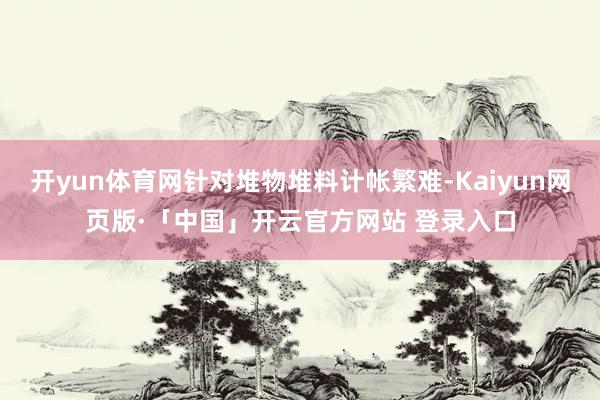 开yun体育网针对堆物堆料计帐繁难-Kaiyun网页版·「中国」开云官方网站 登录入口