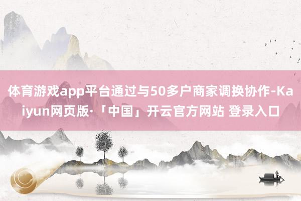 体育游戏app平台通过与50多户商家调换协作-Kaiyun网页版·「中国」开云官方网站 登录入口