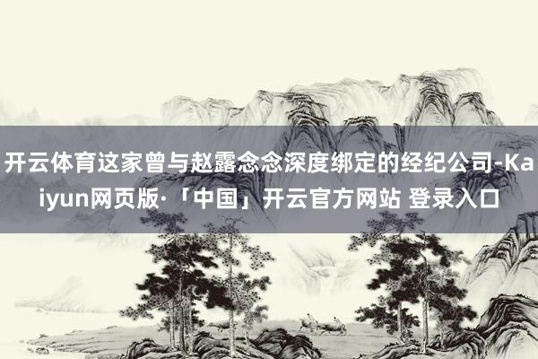 开云体育这家曾与赵露念念深度绑定的经纪公司-Kaiyun网页版·「中国」开云官方网站 登录入口