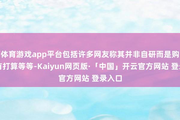 体育游戏app平台包括许多网友称其并非自研而是购买的有打算等等-Kaiyun网页版·「中国」开云官方网站 登录入口