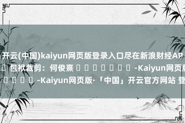 开云(中国)kaiyun网页版登录入口尽在新浪财经APP            						包袱裁剪：何俊熹 							-Kaiyun网页版·「中国」开云官方网站 登录入口