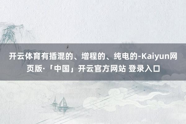 开云体育有插混的、增程的、纯电的-Kaiyun网页版·「中国」开云官方网站 登录入口