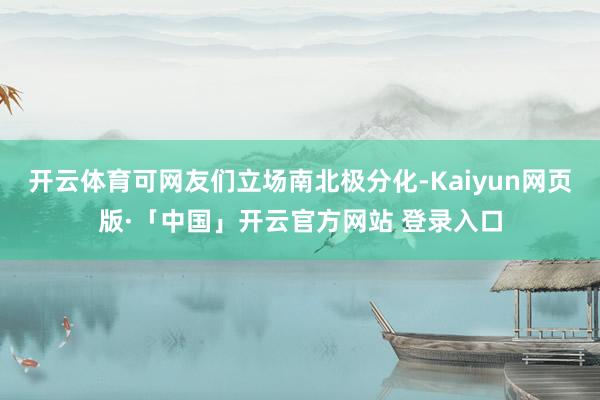 开云体育可网友们立场南北极分化-Kaiyun网页版·「中国」开云官方网站 登录入口