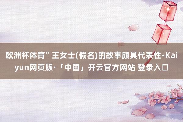 欧洲杯体育”王女士(假名)的故事颇具代表性-Kaiyun网页版·「中国」开云官方网站 登录入口