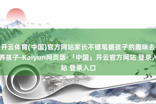 开云体育(中国)官方网站家长不错笔据孩子的趣味去培养孩子-Kaiyun网页版·「中国」开云官方网站 登录入口