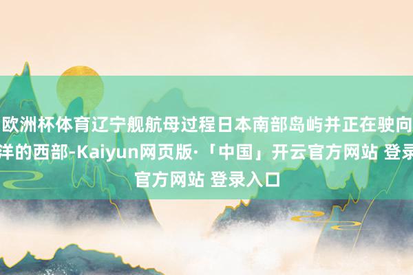 欧洲杯体育辽宁舰航母过程日本南部岛屿并正在驶向太平洋的西部-Kaiyun网页版·「中国」开云官方网站 登录入口