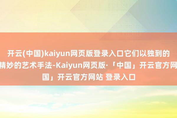 开云(中国)kaiyun网页版登录入口它们以独到的视觉呈现和精妙的艺术手法-Kaiyun网页版·「中国」开云官方网站 登录入口