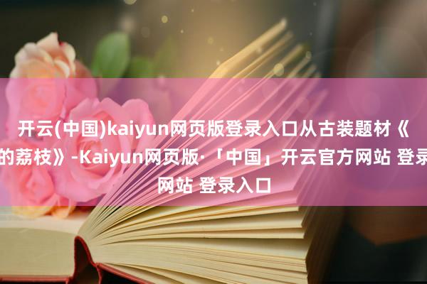 开云(中国)kaiyun网页版登录入口从古装题材《长安的荔枝》-Kaiyun网页版·「中国」开云官方网站 登录入口