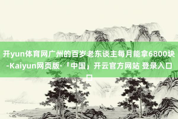 开yun体育网广州的百岁老东谈主每月能拿6800块-Kaiyun网页版·「中国」开云官方网站 登录入口