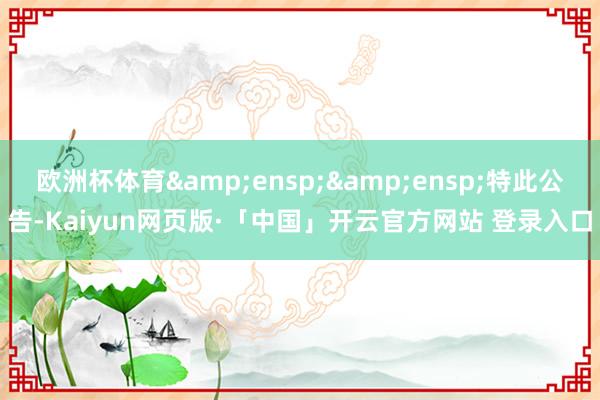 欧洲杯体育&ensp;&ensp;特此公告-Kaiyun网页版·「中国」开云官方网站 登录入口