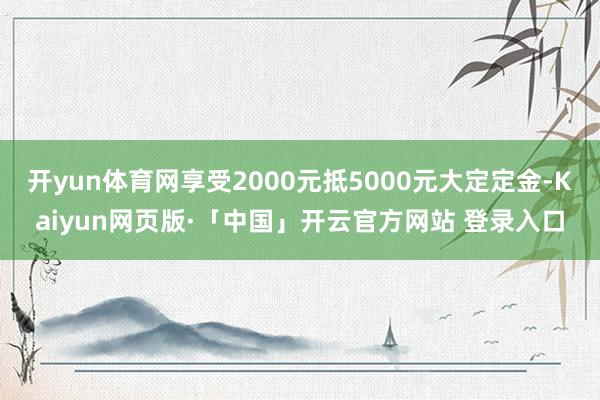 开yun体育网享受2000元抵5000元大定定金-Kaiyun网页版·「中国」开云官方网站 登录入口