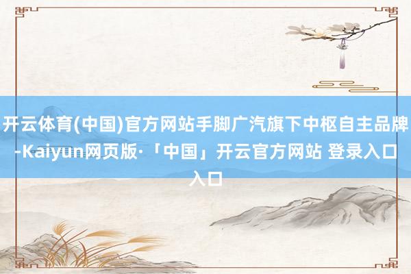 开云体育(中国)官方网站手脚广汽旗下中枢自主品牌-Kaiyun网页版·「中国」开云官方网站 登录入口