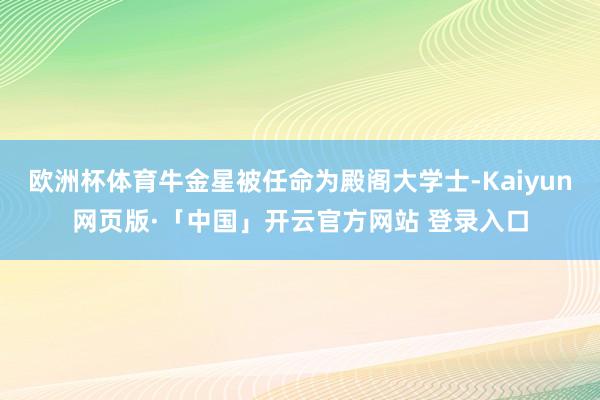 欧洲杯体育牛金星被任命为殿阁大学士-Kaiyun网页版·「中国」开云官方网站 登录入口