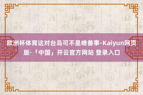 欧洲杯体育这对台岛可不是啥善事-Kaiyun网页版·「中国」开云官方网站 登录入口
