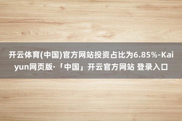 开云体育(中国)官方网站投资占比为6.85%-Kaiyun网页版·「中国」开云官方网站 登录入口
