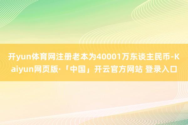 开yun体育网注册老本为40001万东谈主民币-Kaiyun网页版·「中国」开云官方网站 登录入口