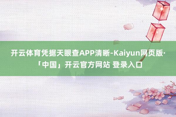 开云体育凭据天眼查APP清晰-Kaiyun网页版·「中国」开云官方网站 登录入口