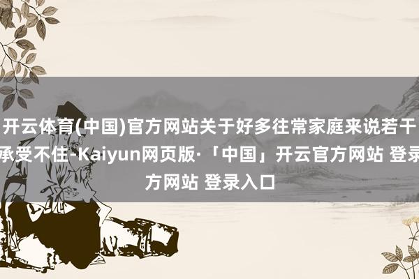 开云体育(中国)官方网站关于好多往常家庭来说若干有点承受不住-Kaiyun网页版·「中国」开云官方网站 登录入口