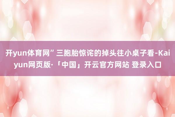 开yun体育网”三胞胎惊诧的掉头往小桌子看-Kaiyun网页版·「中国」开云官方网站 登录入口