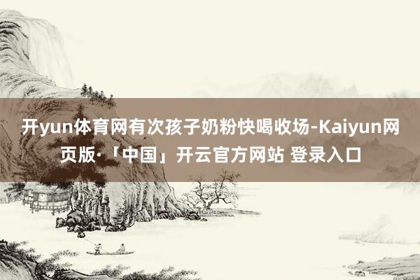 开yun体育网有次孩子奶粉快喝收场-Kaiyun网页版·「中国」开云官方网站 登录入口