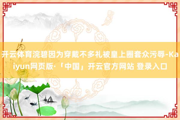 开云体育浣碧因为穿戴不多礼被皇上圈套众污辱-Kaiyun网页版·「中国」开云官方网站 登录入口