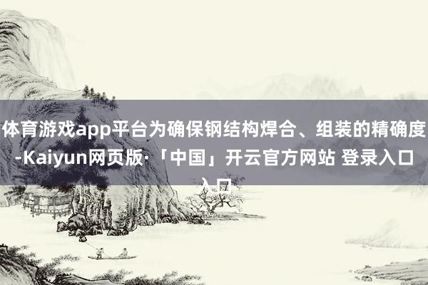体育游戏app平台为确保钢结构焊合、组装的精确度-Kaiyun网页版·「中国」开云官方网站 登录入口