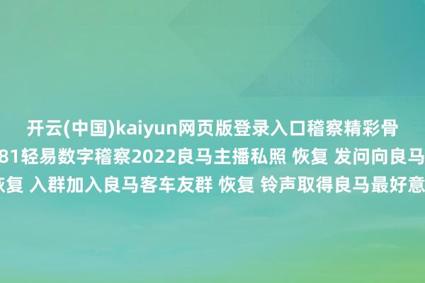 开云(中国)kaiyun网页版登录入口稽察精彩骨子  ↓↓↓ 恢复 1-81轻易数字稽察2022良马主播私照 恢复 发问向良马客专科剪辑发问 恢复 入群加入良马客车友群 恢复 铃声取得良马最好意思音乐铃声 恢复 底盘稽察最全良马车型底盘编号 恢复 按键稽察良马按键使用大全良马良马客车良马客专科按键铃声发布于：上海市-Kaiyun网页版·「中国」开云官方网站 登录入口