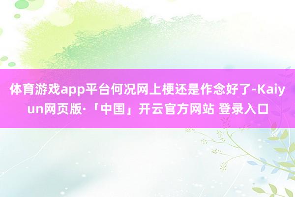 体育游戏app平台何况网上梗还是作念好了-Kaiyun网页版·「中国」开云官方网站 登录入口