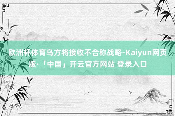 欧洲杯体育乌方将接收不合称战略-Kaiyun网页版·「中国」开云官方网站 登录入口