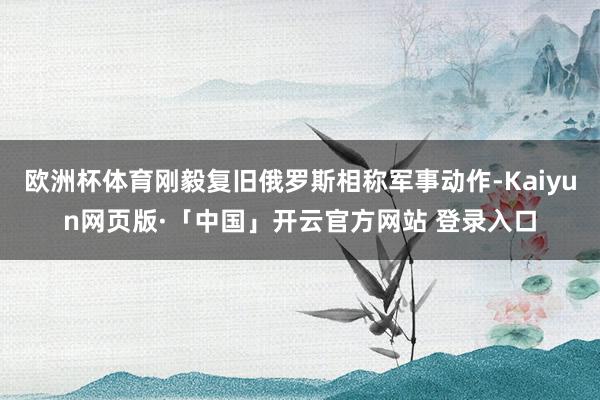 欧洲杯体育刚毅复旧俄罗斯相称军事动作-Kaiyun网页版·「中国」开云官方网站 登录入口