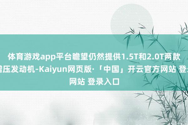体育游戏app平台瞻望仍然提供1.5T和2.0T两款涡轮增压发动机-Kaiyun网页版·「中国」开云官方网站 登录入口