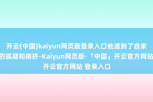 开云(中国)kaiyun网页版登录入口他遭到了自家东说念主的狐疑和排挤-Kaiyun网页版·「中国」开云官方网站 登录入口