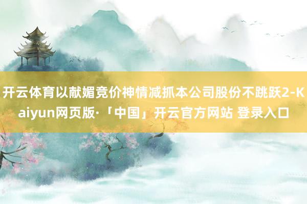 开云体育以献媚竞价神情减抓本公司股份不跳跃2-Kaiyun网页版·「中国」开云官方网站 登录入口