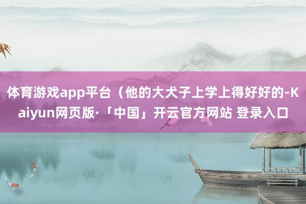 体育游戏app平台（他的大犬子上学上得好好的-Kaiyun网页版·「中国」开云官方网站 登录入口