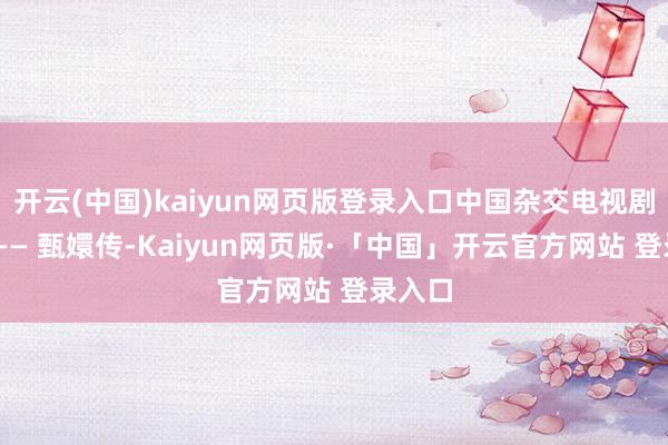 开云(中国)kaiyun网页版登录入口中国杂交电视剧之父 —— 甄嬛传-Kaiyun网页版·「中国」开云官方网站 登录入口