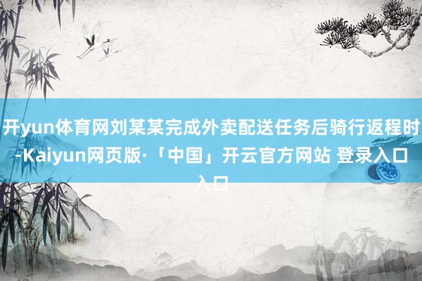 开yun体育网刘某某完成外卖配送任务后骑行返程时-Kaiyun网页版·「中国」开云官方网站 登录入口