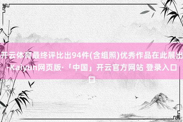 开云体育最终评比出94件(含组照)优秀作品在此展出-Kaiyun网页版·「中国」开云官方网站 登录入口