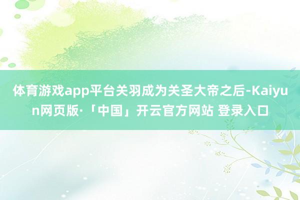 体育游戏app平台关羽成为关圣大帝之后-Kaiyun网页版·「中国」开云官方网站 登录入口
