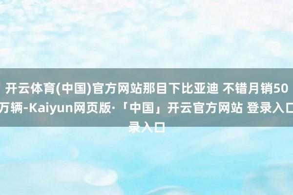 开云体育(中国)官方网站那目下比亚迪 不错月销50万辆-Kaiyun网页版·「中国」开云官方网站 登录入口