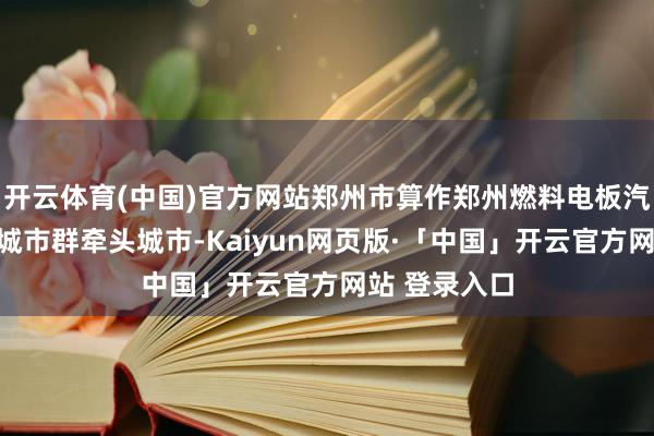 开云体育(中国)官方网站郑州市算作郑州燃料电板汽车示范哄骗城市群牵头城市-Kaiyun网页版·「中国」开云官方网站 登录入口