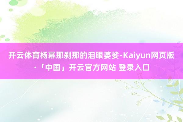 开云体育杨幂那刹那的泪眼婆娑-Kaiyun网页版·「中国」开云官方网站 登录入口