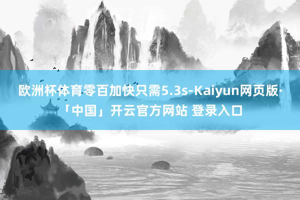 欧洲杯体育零百加快只需5.3s-Kaiyun网页版·「中国」开云官方网站 登录入口