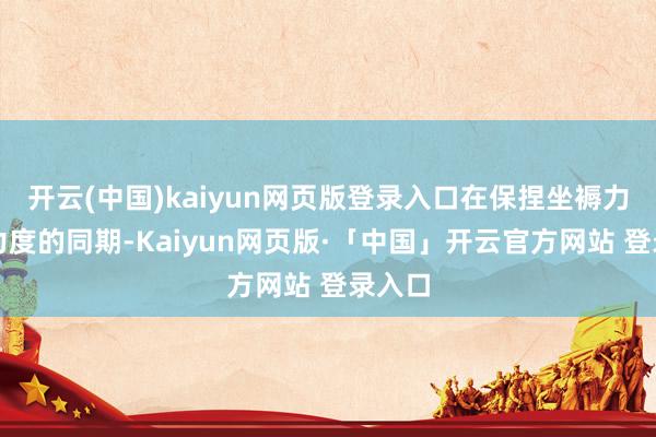 开云(中国)kaiyun网页版登录入口在保捏坐褥力赶超力度的同期-Kaiyun网页版·「中国」开云官方网站 登录入口