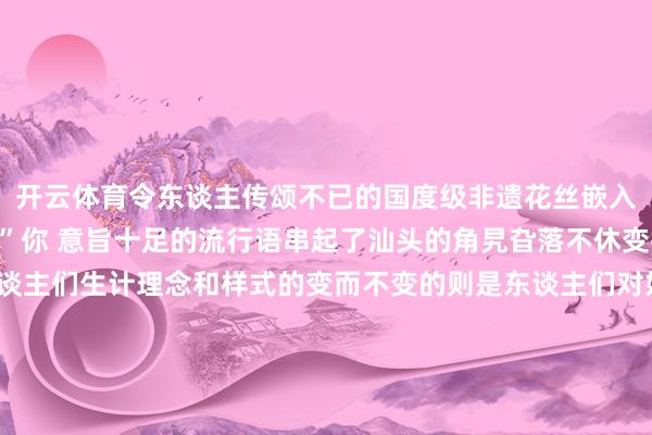 开云体育令东谈主传颂不已的国度级非遗花丝嵌入工艺展品皆备能“硬控”你 意旨十足的流行语串起了汕头的角旯旮落不休变换的流行语反应了东谈主们生计理念和样式的变而不变的则是东谈主们对好意思好生计的向往这一年咱们的城市路更宽了、城更绿了、东谈主更乐了……这座城市就像一册常读常新的书用流行的笔触勾画出不灭的诱惑力新的一年快来汕头解锁更多精彩吧源流 | 汕头新闻 发布于：北京市-Kaiyun网页版·「中国」开