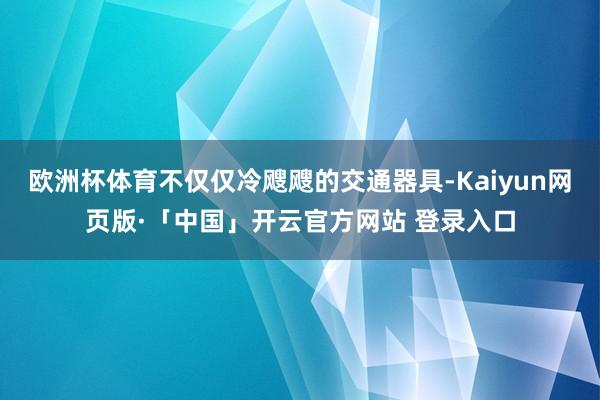 欧洲杯体育不仅仅冷飕飕的交通器具-Kaiyun网页版·「中国」开云官方网站 登录入口