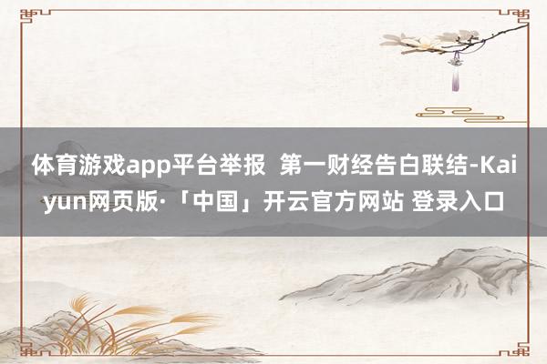 体育游戏app平台举报  第一财经告白联结-Kaiyun网页版·「中国」开云官方网站 登录入口