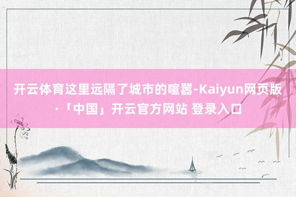 开云体育这里远隔了城市的喧嚣-Kaiyun网页版·「中国」开云官方网站 登录入口