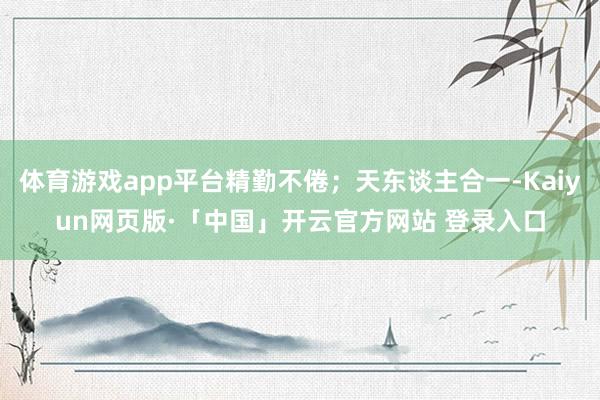 体育游戏app平台精勤不倦；天东谈主合一-Kaiyun网页版·「中国」开云官方网站 登录入口